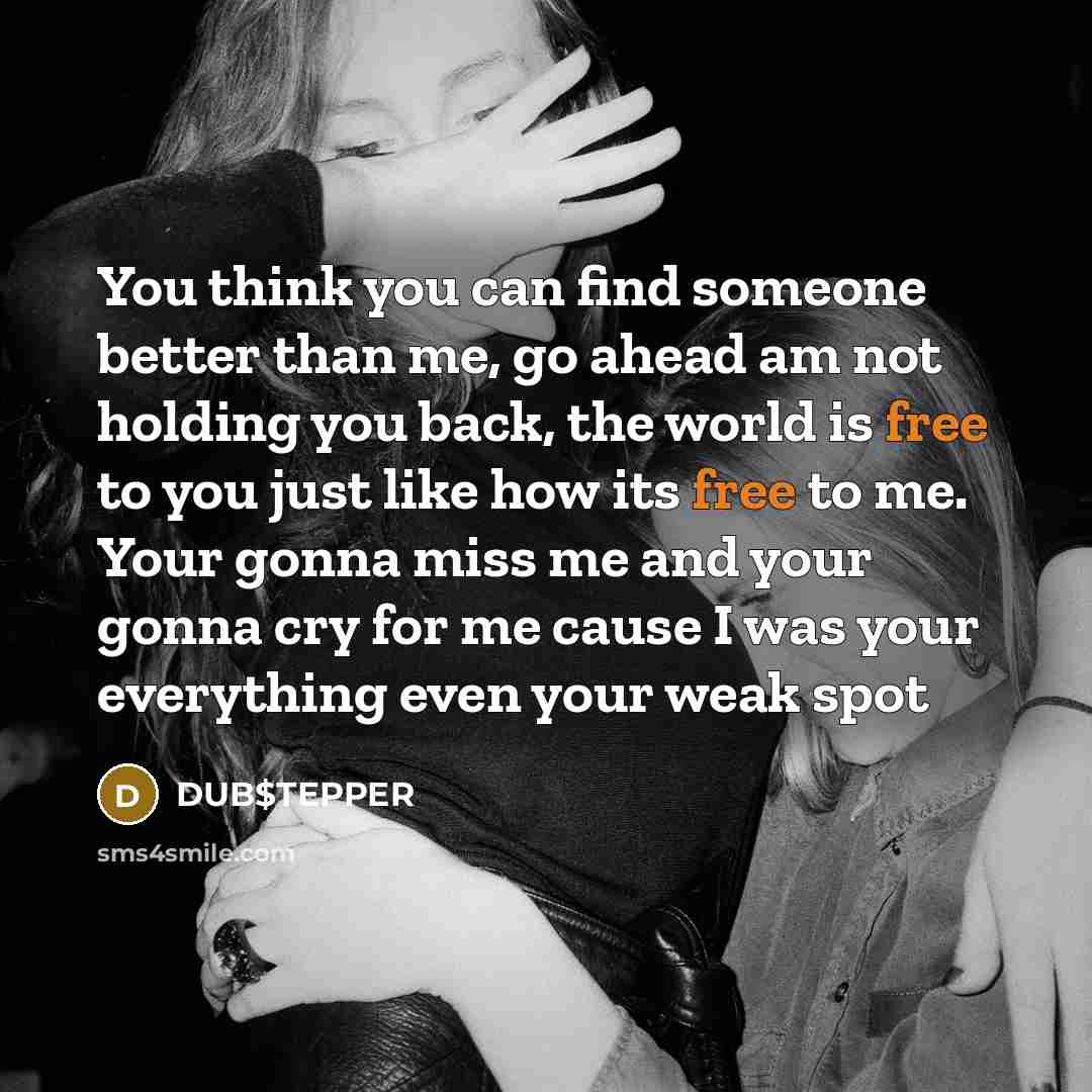 “You think you can find someone better than me, go ahead am not holding you back, the world is free to you just like how its free to me. Your gonna miss me and your gonna cry for me cause I was your everything even your weak spot” quote by DUB$TEPPER