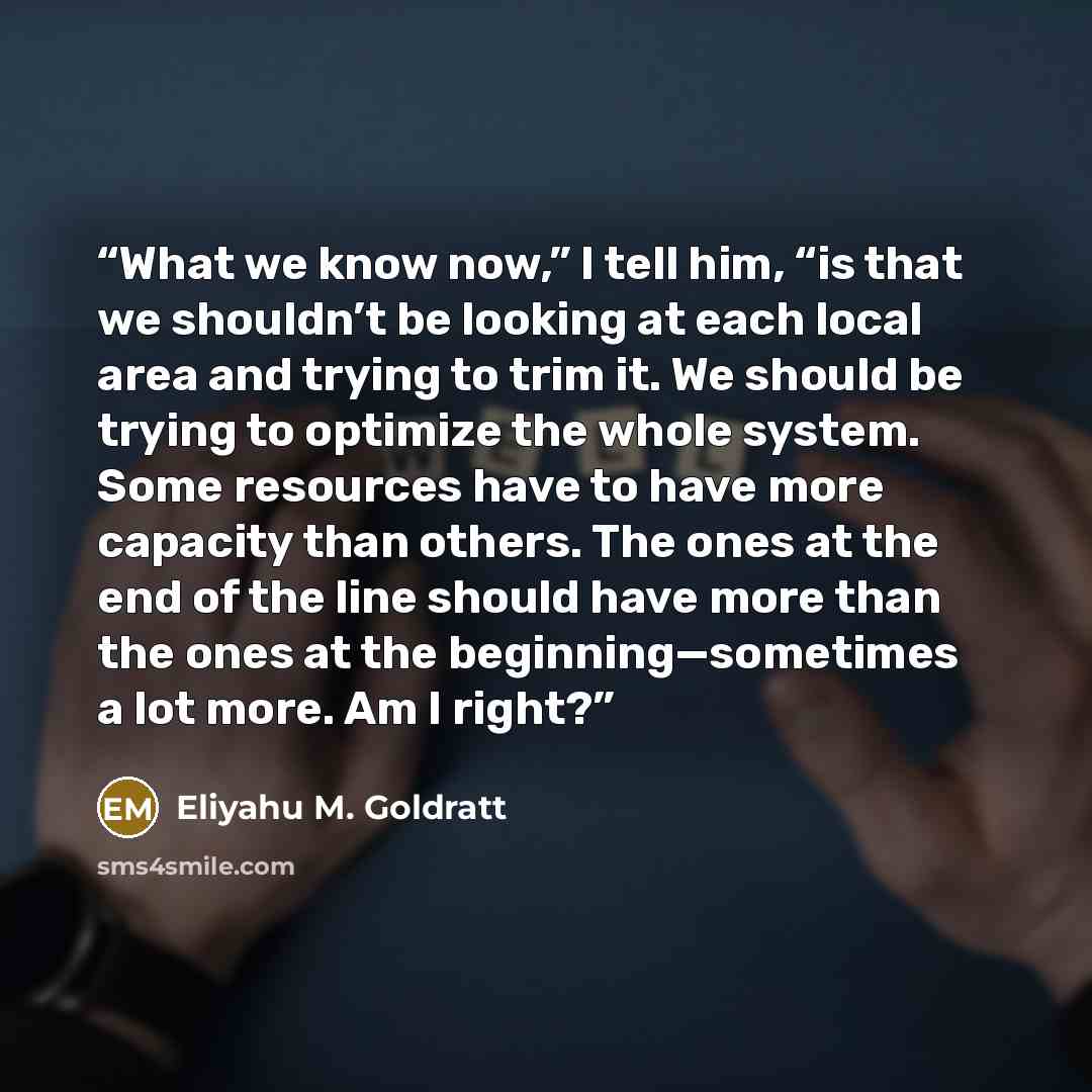 “What we know now,” I tell him, “is that we shouldn’t be looking at each local area and trying to trim it. We should be trying to optimize the whole system. Some resources have to have more capacity than others. The ones at the end of the line should have more than the ones at the…” quote by Eliyahu M. Goldratt