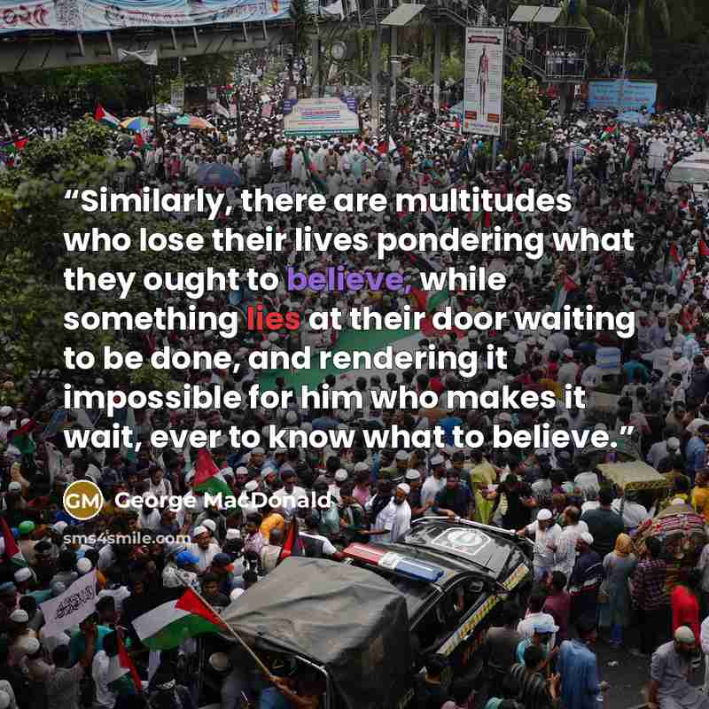 “Similarly, there are multitudes who lose their lives pondering what they ought to believe, while something lies at their door waiting to be done, and rendering it impossible for him who makes it wait, ever to know what to believe.” quote by George MacDonald