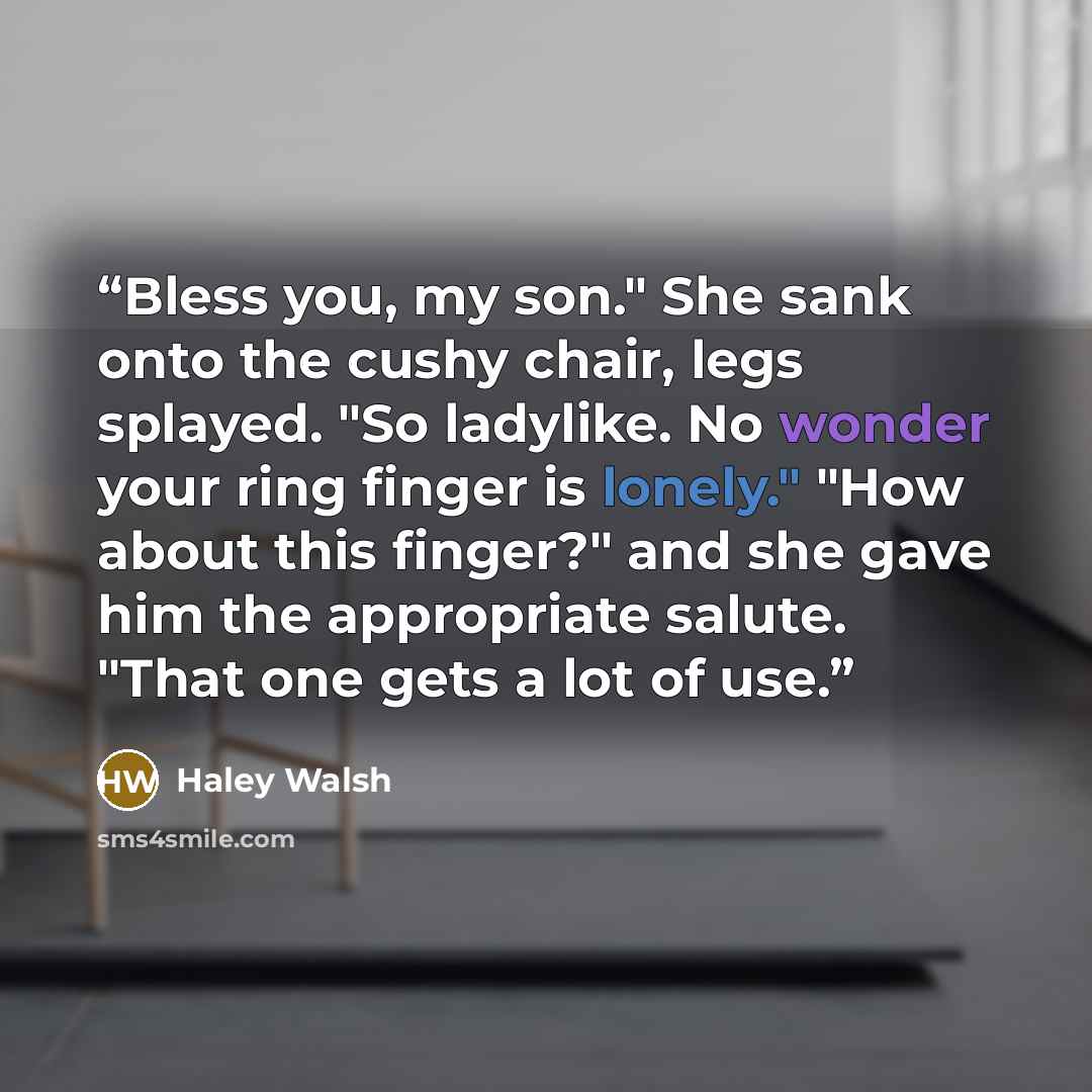 “Bless you, my son." She sank onto the cushy chair, legs splayed. "So ladylike. No wonder your ring finger is lonely." "How about this finger?" and she gave him the appropriate salute. "That one gets a lot of use.” quote by Haley Walsh