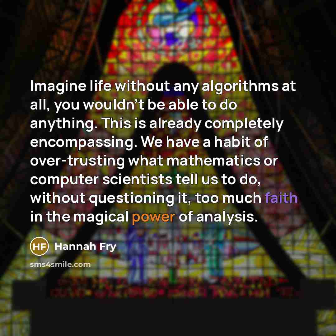“Imagine life without any algorithms at all, you wouldn't be able to do anything. This is already completely encompassing. We have a habit of over-trusting what mathematics or computer scientists tell us to do, without questioning it, too much faith in the magical power of analysis.” quote by Hannah Fry