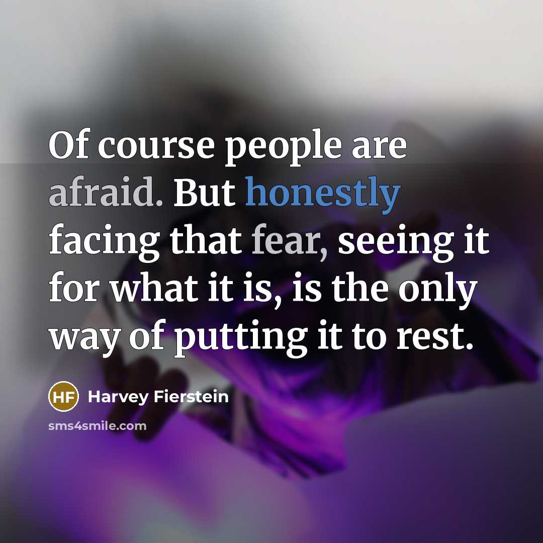 “Of course people are afraid. But honestly facing that fear, seeing it for what it is, is the only way of putting it to rest.” quote by Harvey Fierstein
