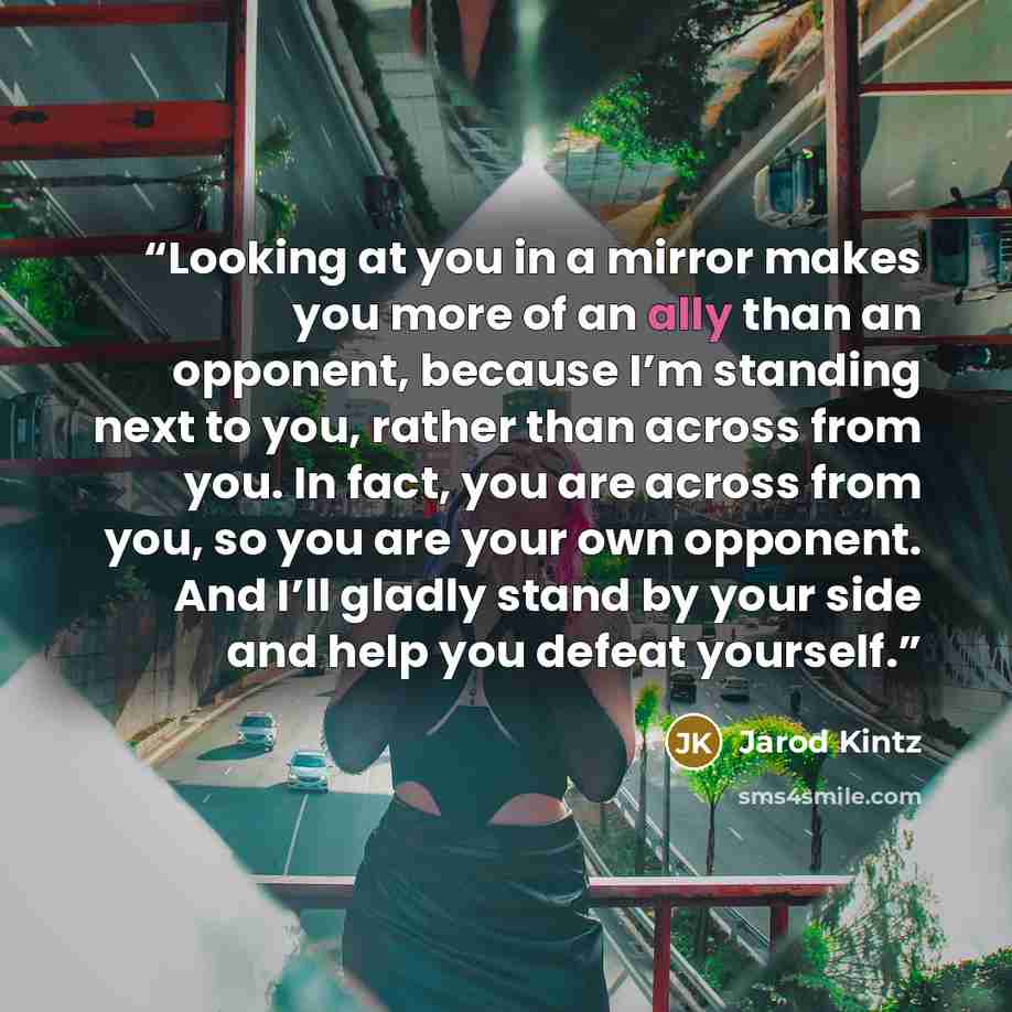 “Looking at you in a mirror makes you more of an ally than an opponent, because I’m standing next to you, rather than across from you. In fact, you are across from you, so you are your own opponent. And I’ll gladly stand by your side and help you defeat yourself.” quote by Jarod Kintz