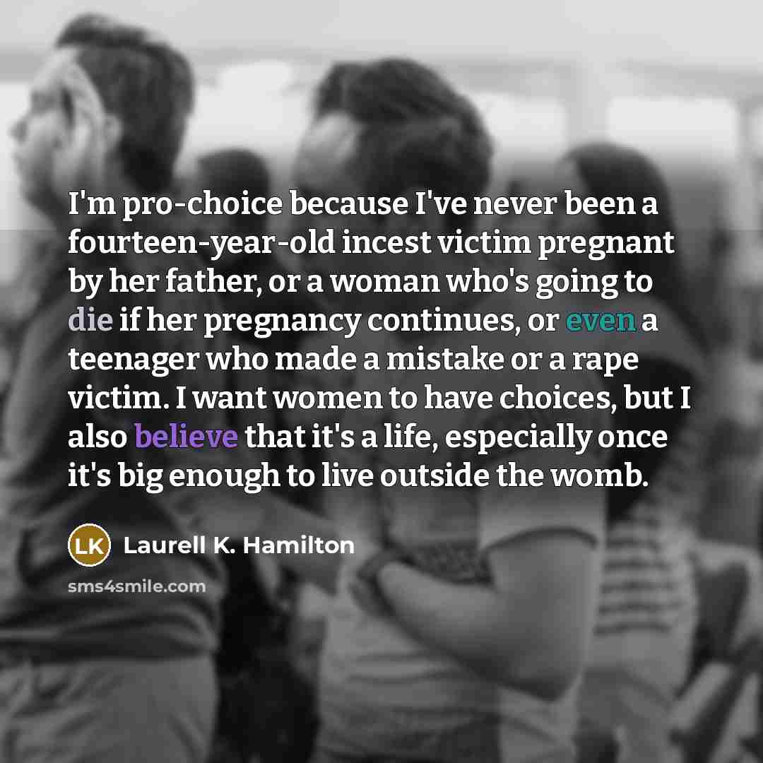 “I'm pro-choice because I've never been a fourteen-year-old incest victim pregnant by her father, or a woman who's going to die if her pregnancy continues, or even a teenager who made a mistake or a rape victim. I want women to have choices, but I also believe that it's a life, especially once it's…” quote by Laurell K. Hamilton