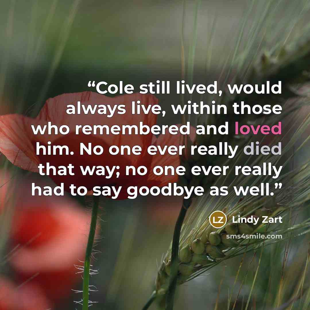 “Cole still lived, would always live, within those who remembered and loved him. No one ever really died that way; no one ever really had to say goodbye as well.” quote by Lindy Zart