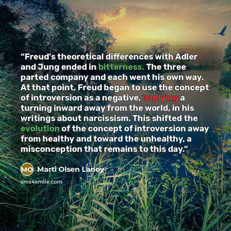 “Freud’s theoretical differences with Adler and Jung ended in bitterness. The three parted company and each went his own way. At that point, Freud began to use the concept of introversion as a negative, implying a turning inward away from the world, in his writings about narcissism. This shifted…” quote by Marti Olsen Laney