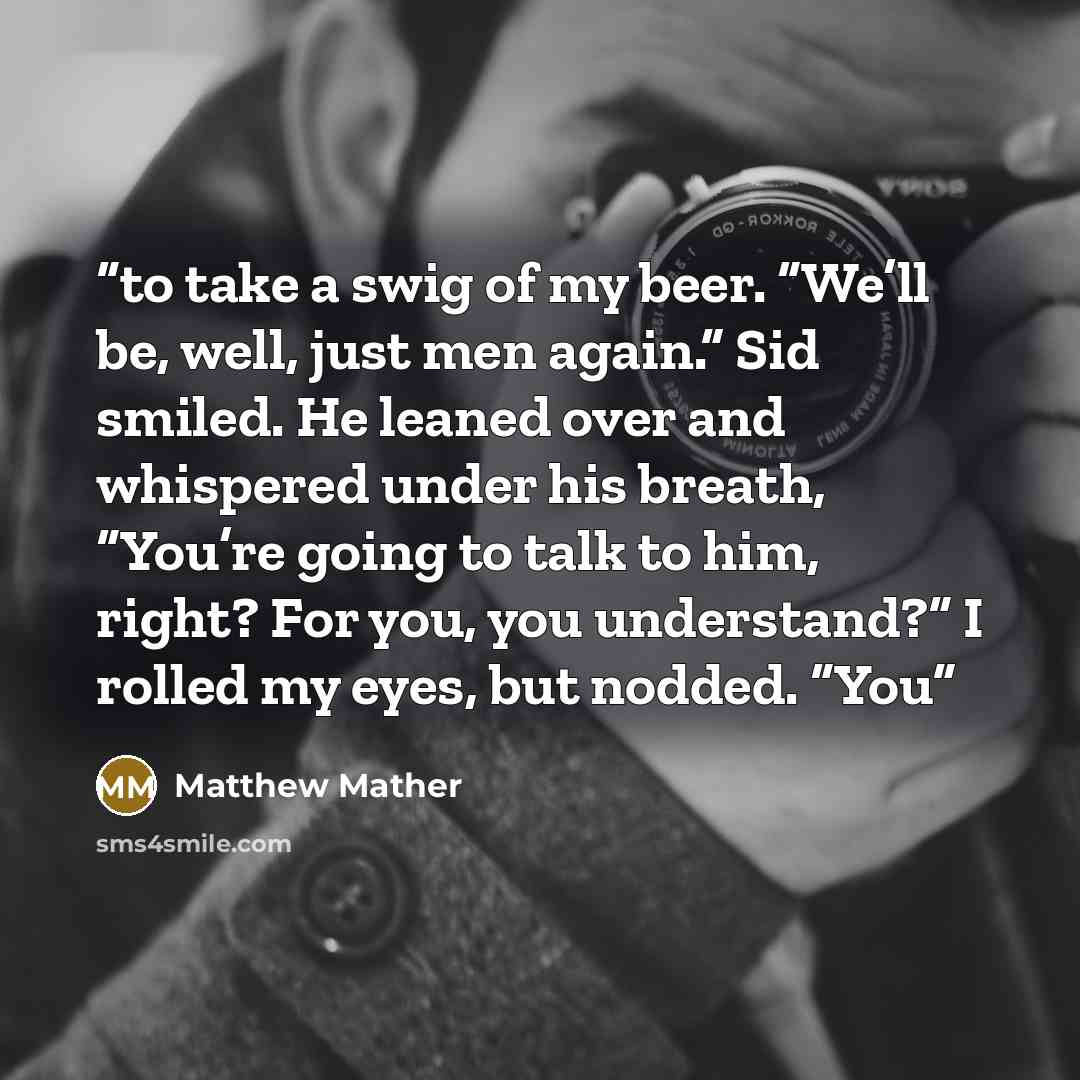 “to take a swig of my beer. “We’ll be, well, just men again.” Sid smiled. He leaned over and whispered under his breath, “You’re going to talk to him, right? For you, you understand?” I rolled my eyes, but nodded. “You” quote by Matthew Mather