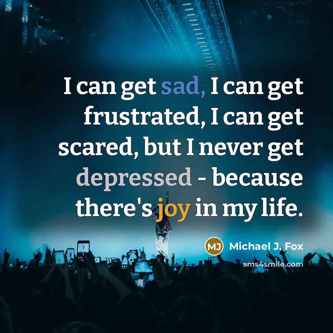 “I can get sad, I can get frustrated, I can get scared, but I never get depressed - because there's joy in my life.” quote by Michael J. Fox