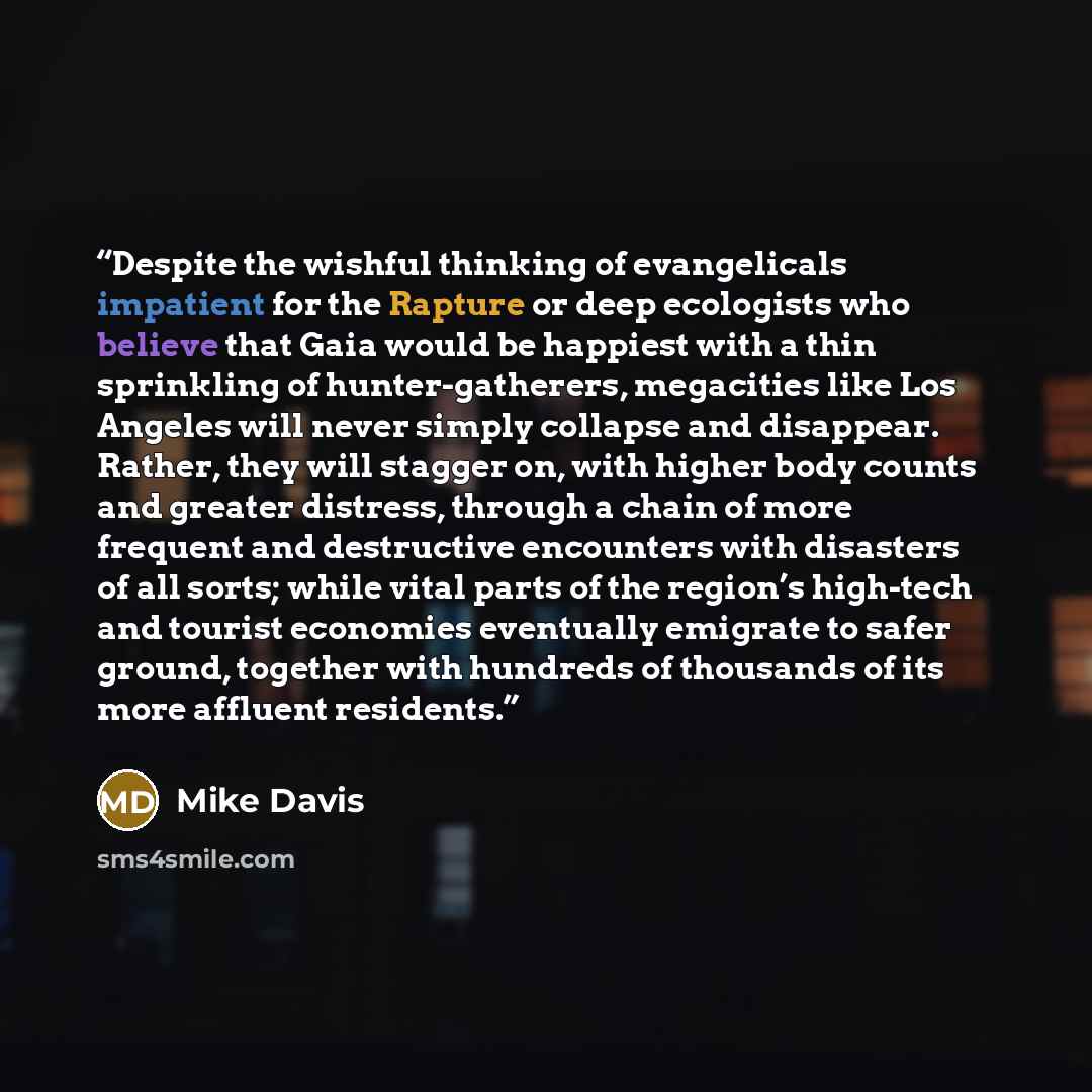 “Despite the wishful thinking of evangelicals impatient for the Rapture or deep ecologists who believe that Gaia would be happiest with a thin sprinkling of hunter-gatherers, megacities like Los Angeles will never simply collapse and disappear. Rather, they will stagger on, with higher body counts…” quote by Mike Davis
