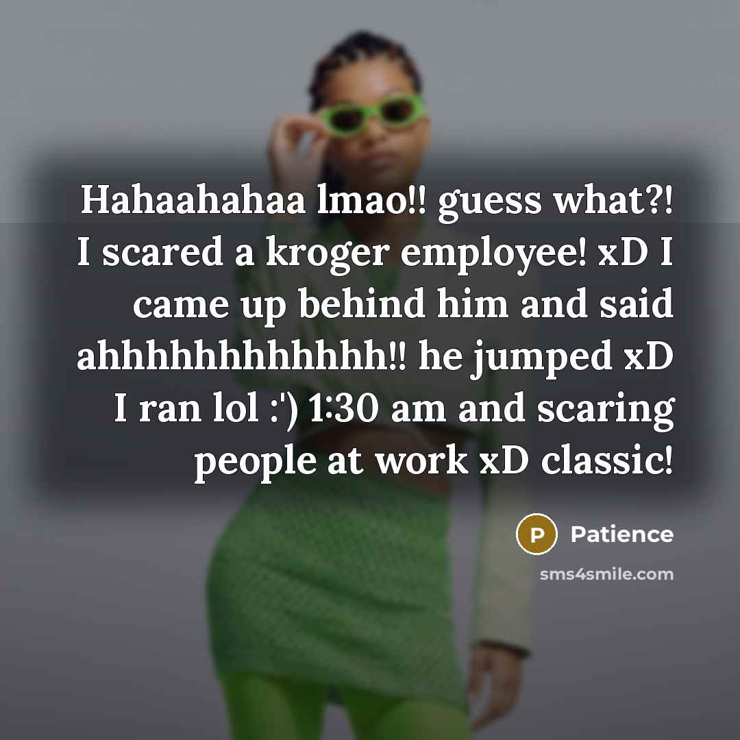 “Hahaahahaa lmao!! guess what?! I scared a kroger employee! xD I came up behind him and said ahhhhhhhhhhhh!! he jumped xD I ran lol :') 1:30 am and scaring people at work xD classic!” quote by Patience