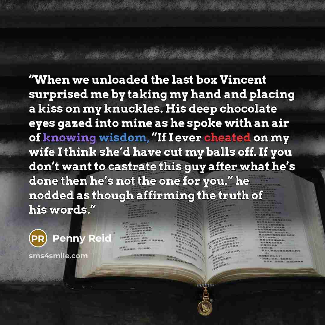 “When we unloaded the last box Vincent surprised me by taking my hand and placing a kiss on my knuckles. His deep chocolate eyes gazed into mine as he spoke with an air of knowing wisdom, “If I ever cheated on my wife I think she’d have cut my balls off. If you don’t want to castrate this guy after…” quote by Penny Reid
