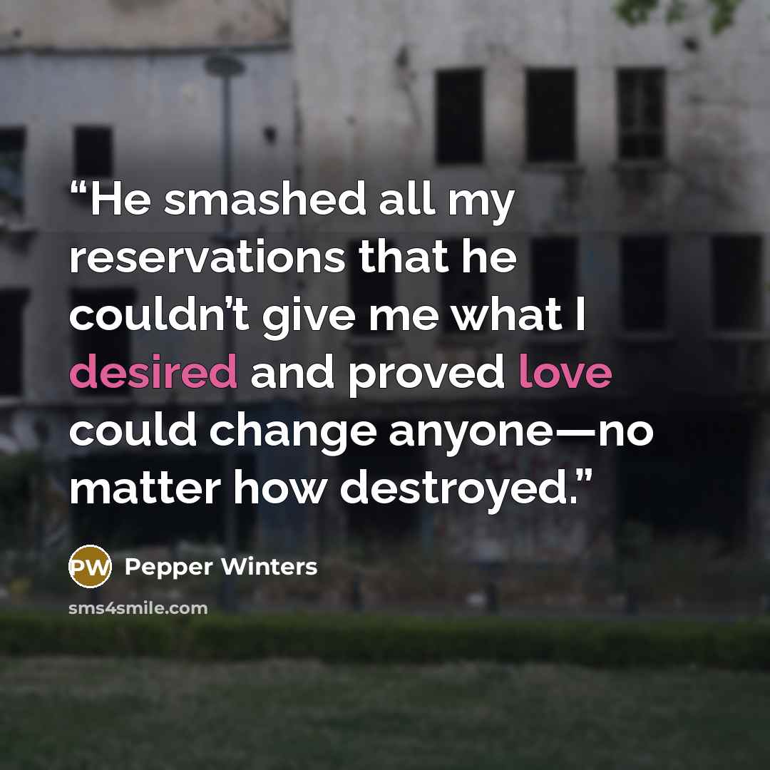 “He smashed all my reservations that he couldn’t give me what I desired and proved love could change anyone—no matter how destroyed.” quote by Pepper Winters