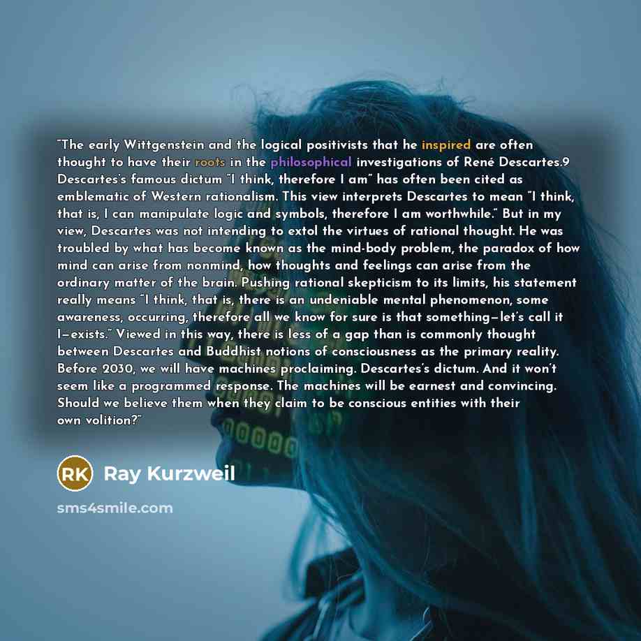 “The early Wittgenstein and the logical positivists that he inspired are often thought to have their roots in the philosophical investigations of René Descartes.9 Descartes’s famous dictum “I think, therefore I am” has often been cited as emblematic of Western rationalism. This view interprets…” quote by Ray Kurzweil