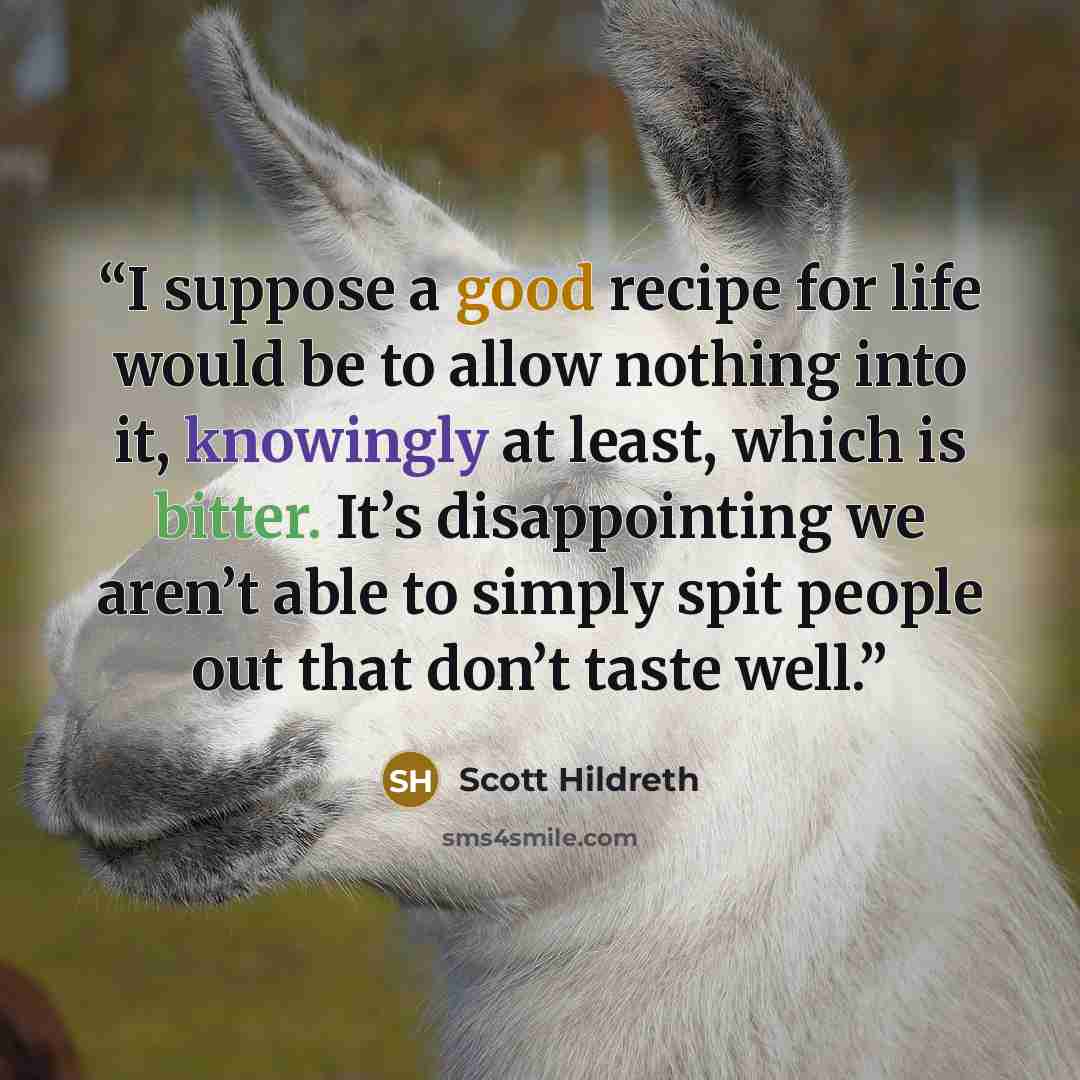 “I suppose a good recipe for life would be to allow nothing into it, knowingly at least, which is bitter. It’s disappointing we aren’t able to simply spit people out that don’t taste well.” quote by Scott Hildreth