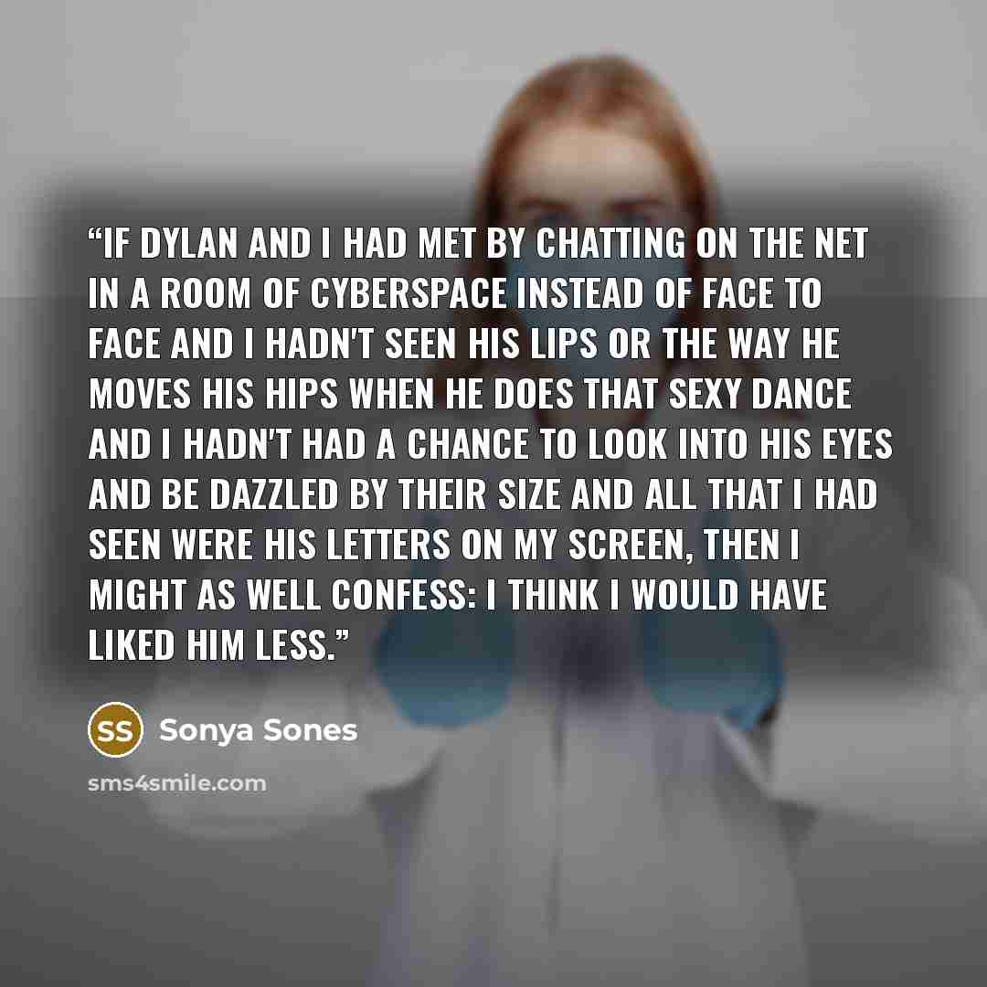 “If Dylan and I had met by chatting on the Net in a room of cyberspace instead of face to face and I hadn't seen his lips or the way he moves his hips when he does that sexy dance and I hadn't had a chance to look into his eyes and be dazzled by their size and all that I had seen were his letters…” quote by Sonya Sones