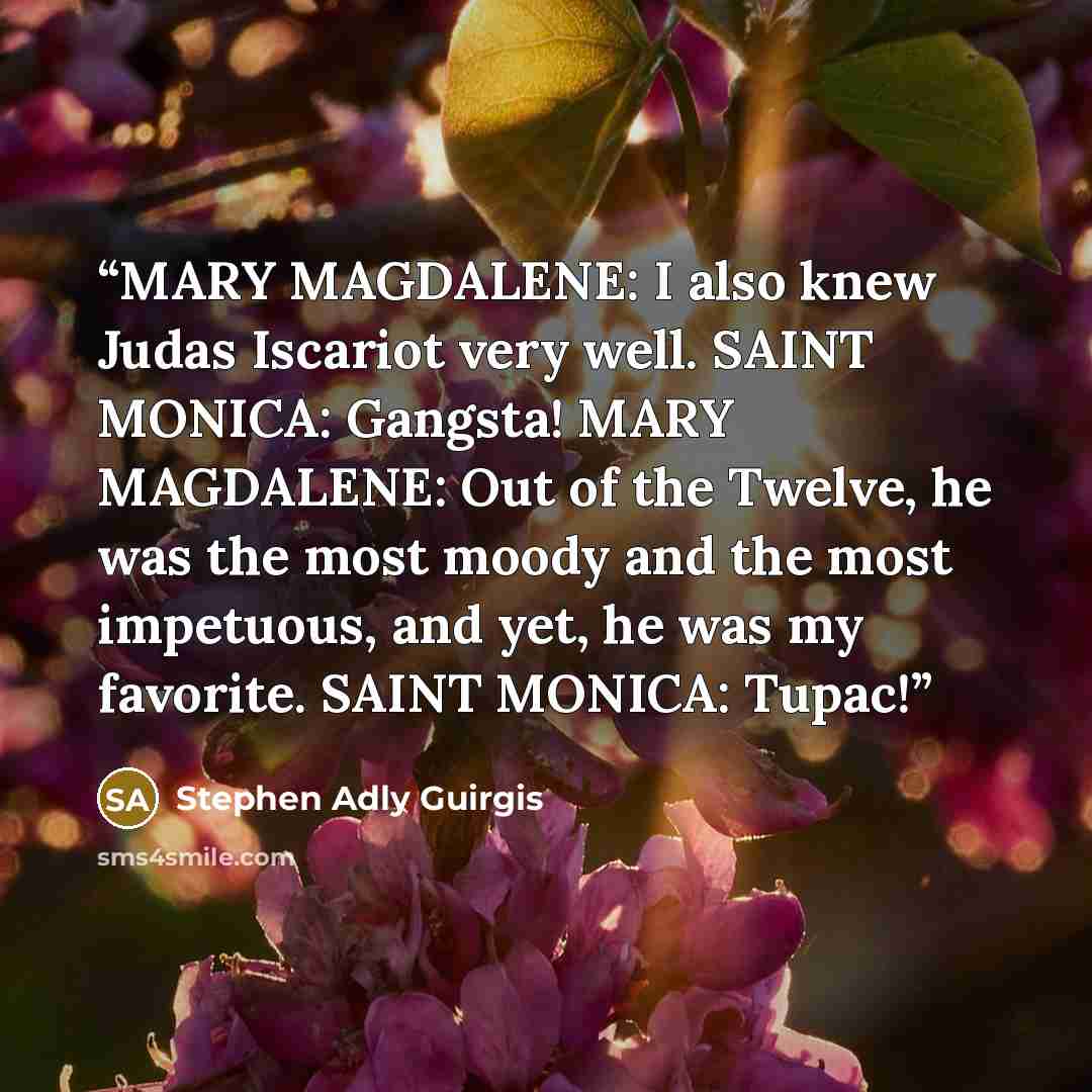 “MARY MAGDALENE: I also knew Judas Iscariot very well. SAINT MONICA: Gangsta! MARY MAGDALENE: Out of the Twelve, he was the most moody and the most impetuous, and yet, he was my favorite. SAINT MONICA: Tupac!” quote by Stephen Adly Guirgis