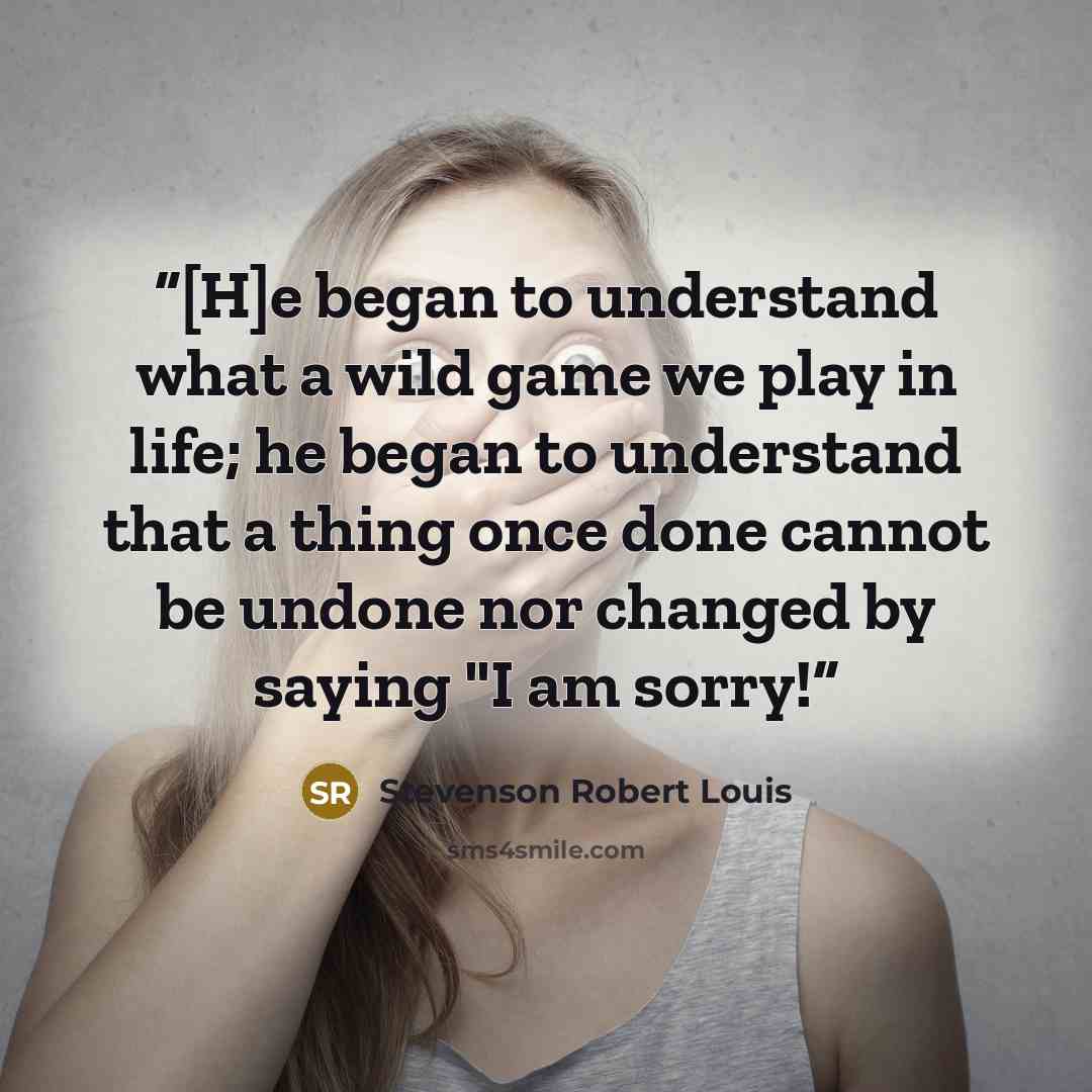 “[H]e began to understand what a wild game we play in life; he began to understand that a thing once done cannot be undone nor changed by saying "I am sorry!” quote by Stevenson Robert Louis