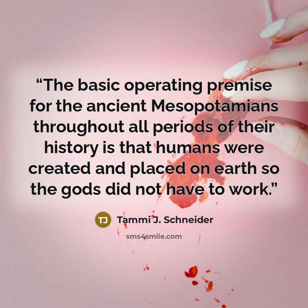 “The basic operating premise for the ancient Mesopotamians throughout all periods of their history is that humans were created and placed on earth so the gods did not have to work.” quote by Tammi J. Schneider