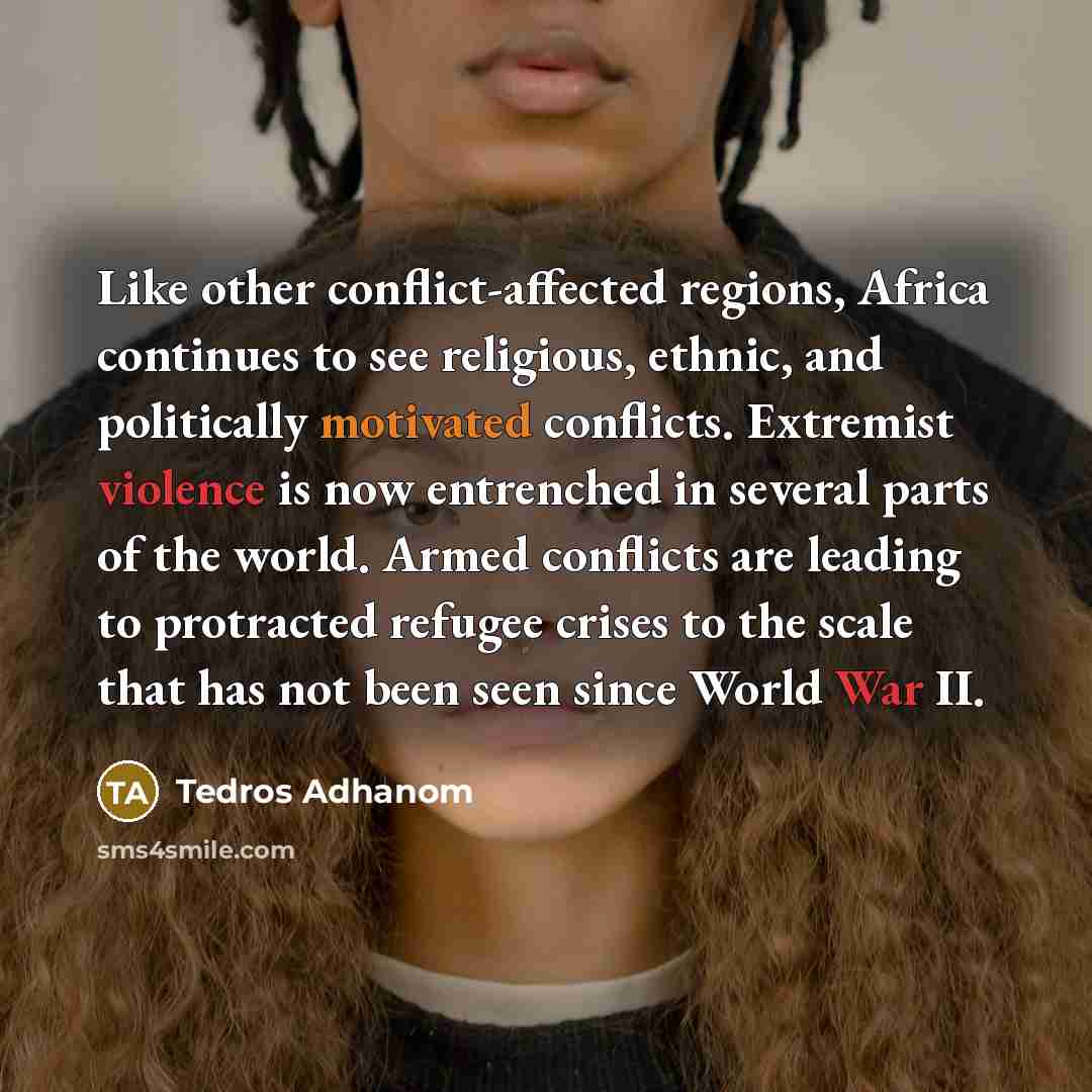 “Like other conflict-affected regions, Africa continues to see religious, ethnic, and politically motivated conflicts. Extremist violence is now entrenched in several parts of the world. Armed conflicts are leading to protracted refugee crises to the scale that has not been seen since World War II.” quote by Tedros Adhanom