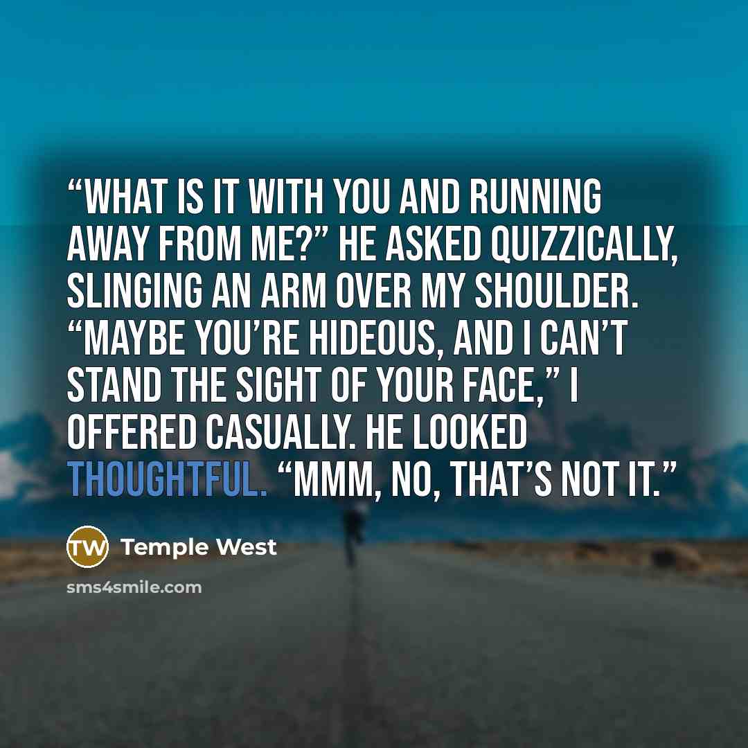 “What is it with you and running away from me?” he asked quizzically, slinging an arm over my shoulder. “Maybe you’re hideous, and I can’t stand the sight of your face,” I offered casually. He looked thoughtful. “Mmm, no, that’s not it.” quote by Temple West