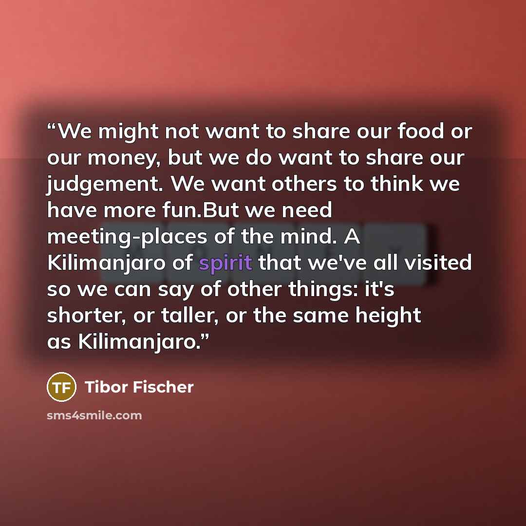 “We might not want to share our food or our money, but we do want to share our judgement. We want others to think we have more fun.But we need meeting-places of the mind. A Kilimanjaro of spirit that we've all visited so we can say of other things: it's shorter, or taller, or the same height as…” quote by Tibor Fischer