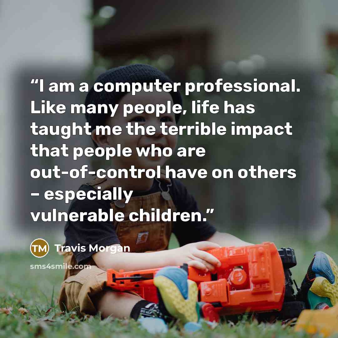 “I am a computer professional. Like many people, life has taught me the terrible impact that people who are out-of-control have on others – especially vulnerable children.” quote by Travis Morgan