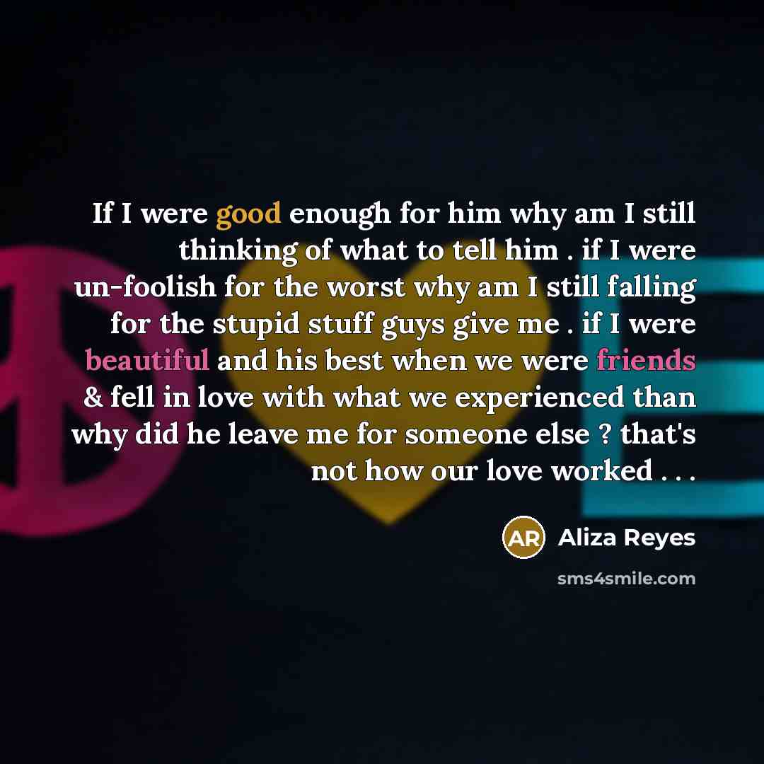 “If I were good enough for him why am I still thinking of what to tell him . if I were un-foolish for the worst why am I still falling for the stupid stuff guys give me . if I were beautiful and his best when we were friends & fell in love with what we experienced than why did he leave me for…” quote by Aliza Reyes
