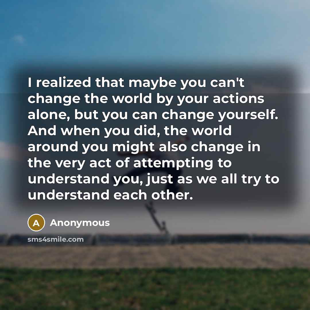 “I realized that maybe you can't change the world by your actions alone, but you can change yourself. And when you did, the world around you might also change in the very act of attempting to understand you, just as we all try to understand each other.” quote by Anonymous