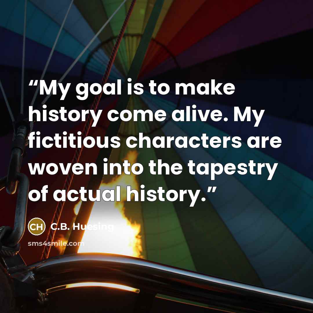 “My goal is to make history come alive. My fictitious characters are woven into the tapestry of actual history.” quote by C.B. Huesing