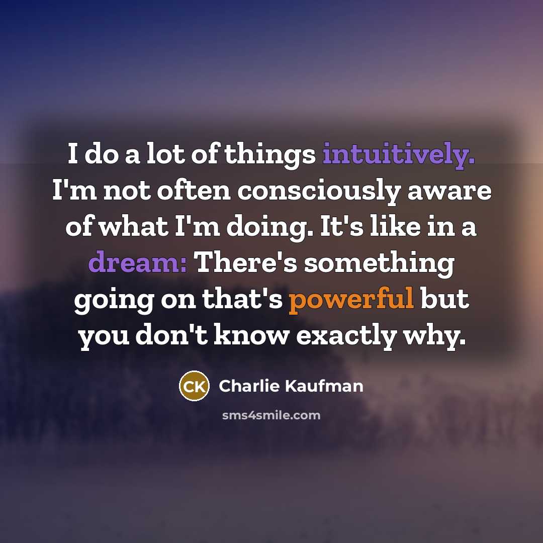 “I do a lot of things intuitively. I'm not often consciously aware of what I'm doing. It's like in a dream: There's something going on that's powerful but you don't know exactly why.” quote by Charlie Kaufman