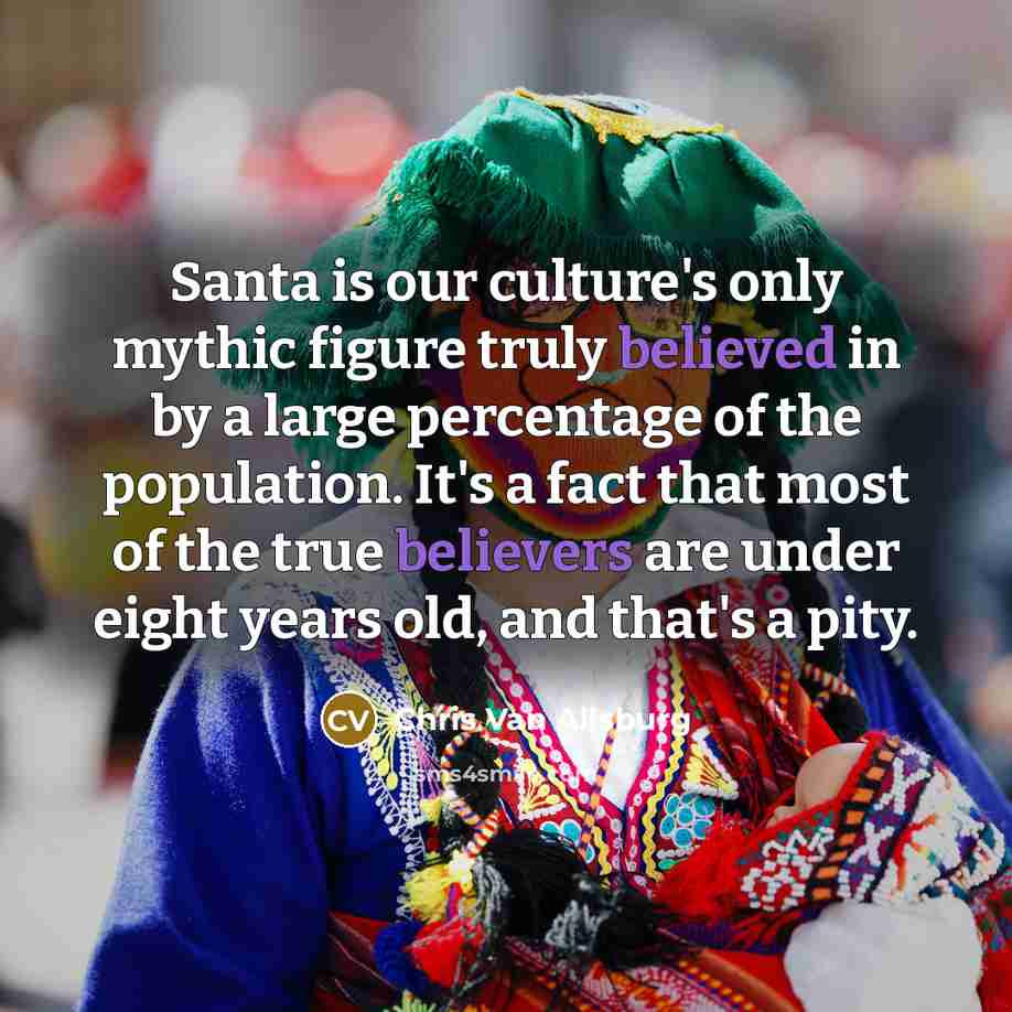 “Santa is our culture's only mythic figure truly believed in by a large percentage of the population. It's a fact that most of the true believers are under eight years old, and that's a pity.” quote by Chris Van Allsburg