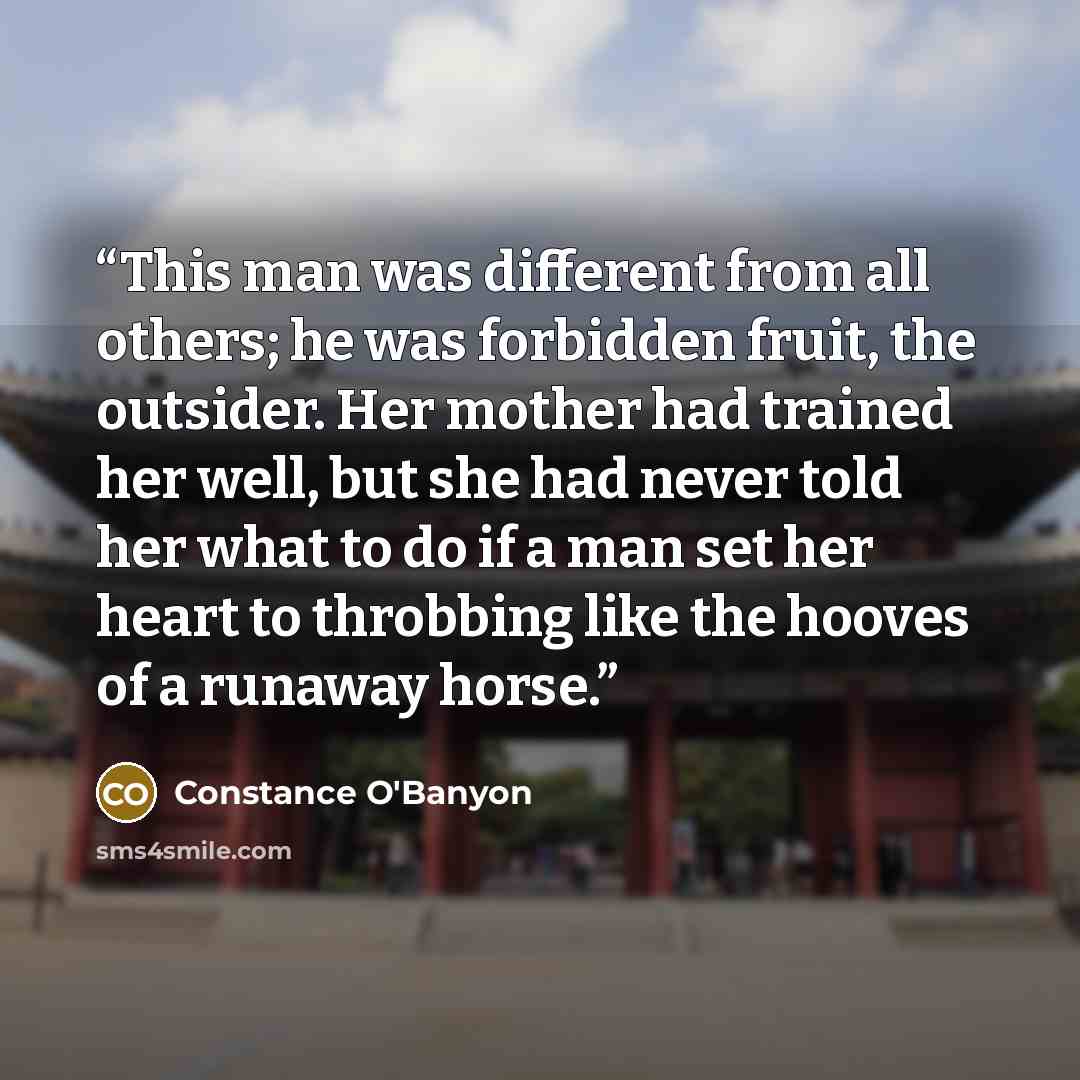 “This man was different from all others; he was forbidden fruit, the outsider. Her mother had trained her well, but she had never told her what to do if a man set her heart to throbbing like the hooves of a runaway horse.” quote by Constance O'Banyon