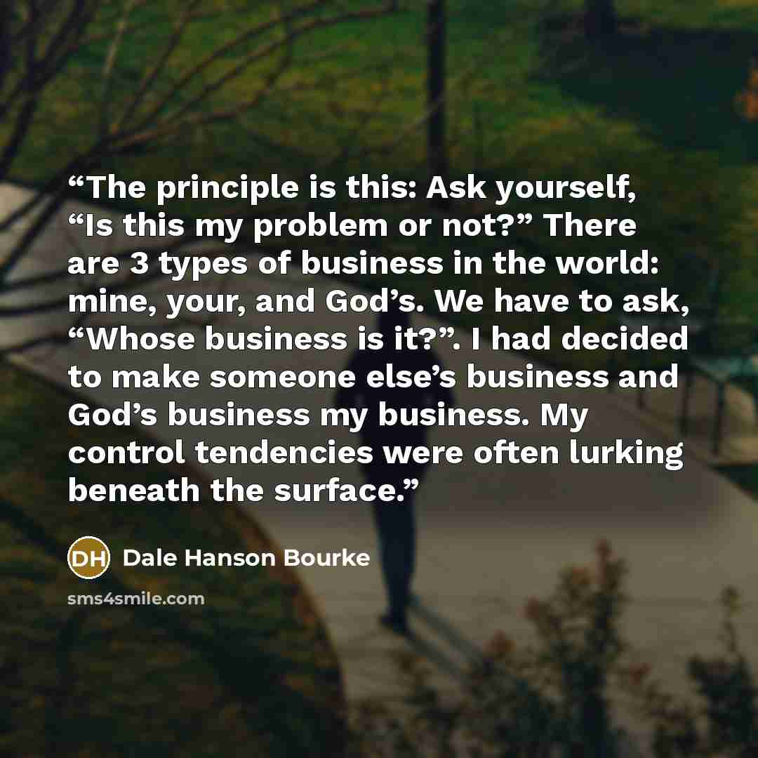 “The principle is this: Ask yourself, “Is this my problem or not?” There are 3 types of business in the world: mine, your, and God’s. We have to ask, “Whose business is it?”. I had decided to make someone else’s business and God’s business my business. My control tendencies were often lurking…” quote by Dale Hanson Bourke