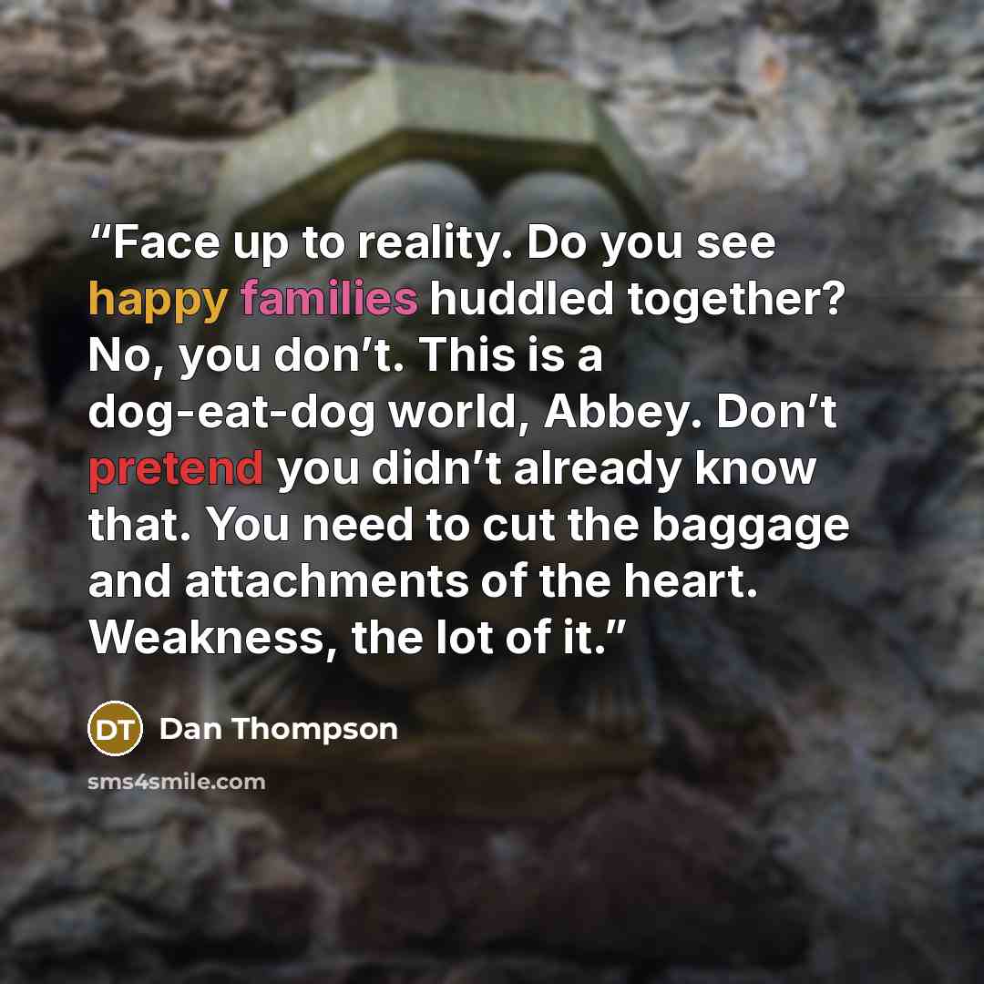 “Face up to reality. Do you see happy families huddled together? No, you don’t. This is a dog-eat-dog world, Abbey. Don’t pretend you didn’t already know that. You need to cut the baggage and attachments of the heart. Weakness, the lot of it.” quote by Dan Thompson