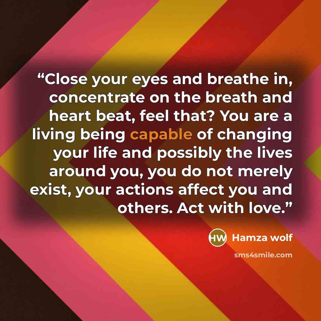 “Close your eyes and breathe in, concentrate on the breath and heart beat, feel that? You are a living being capable of changing your life and possibly the lives around you, you do not merely exist, your actions affect you and others. Act with love.” quote by Hamza Wolf