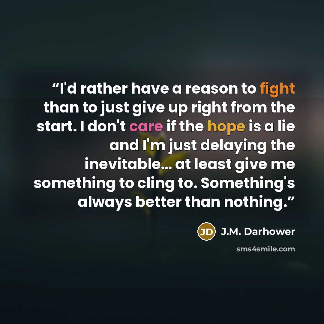 “I'd rather have a reason to fight than to just give up right from the start. I don't care if the hope is a lie and I'm just delaying the inevitable… at least give me something to cling to. Something's always better than nothing.” quote by J.M. Darhower