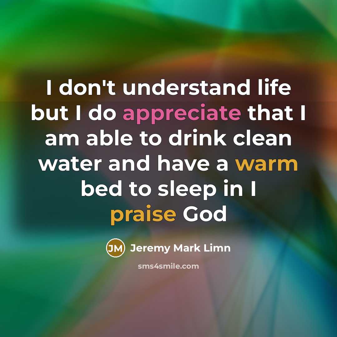 “I don't understand life but I do appreciate that I am able to drink clean water and have a warm bed to sleep in I praise God” quote by Jeremy Mark Limn
