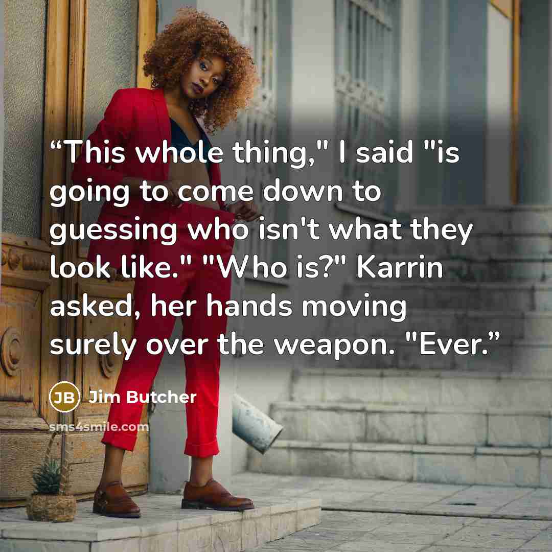 “This whole thing," I said "is going to come down to guessing who isn't what they look like." "Who is?" Karrin asked, her hands moving surely over the weapon. "Ever.” quote by Jim Butcher