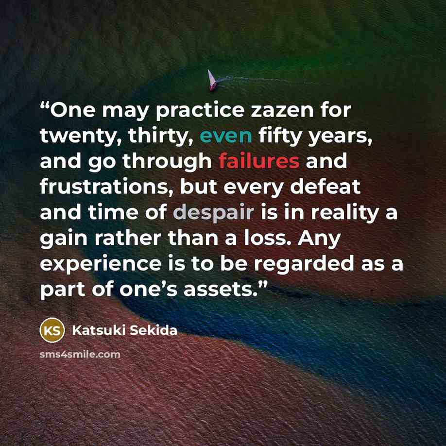 “One may practice zazen for twenty, thirty, even fifty years, and go through failures and frustrations, but every defeat and time of despair is in reality a gain rather than a loss. Any experience is to be regarded as a part of one’s assets.” quote by Katsuki Sekida