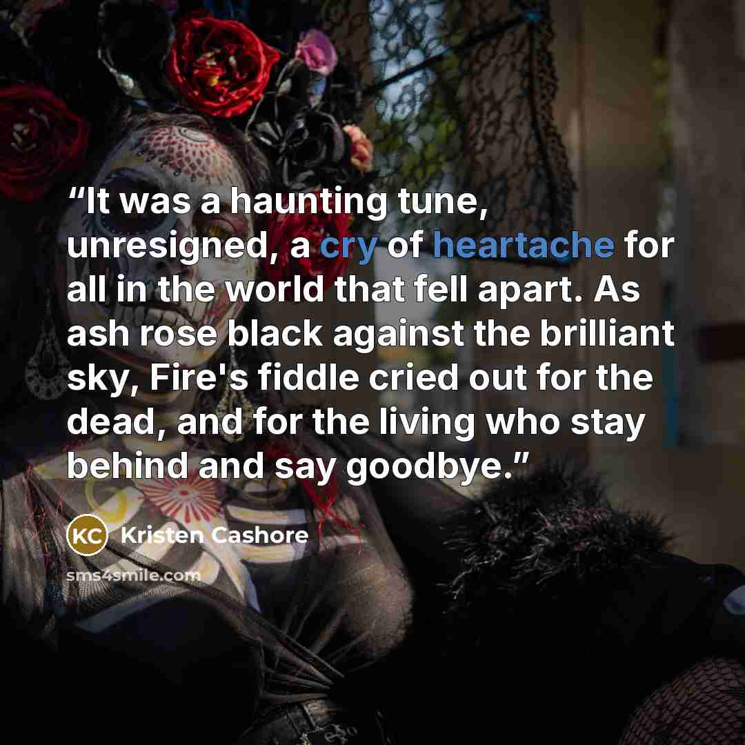 “It was a haunting tune, unresigned, a cry of heartache for all in the world that fell apart. As ash rose black against the brilliant sky, Fire's fiddle cried out for the dead, and for the living who stay behind and say goodbye.” quote by Kristen Cashore