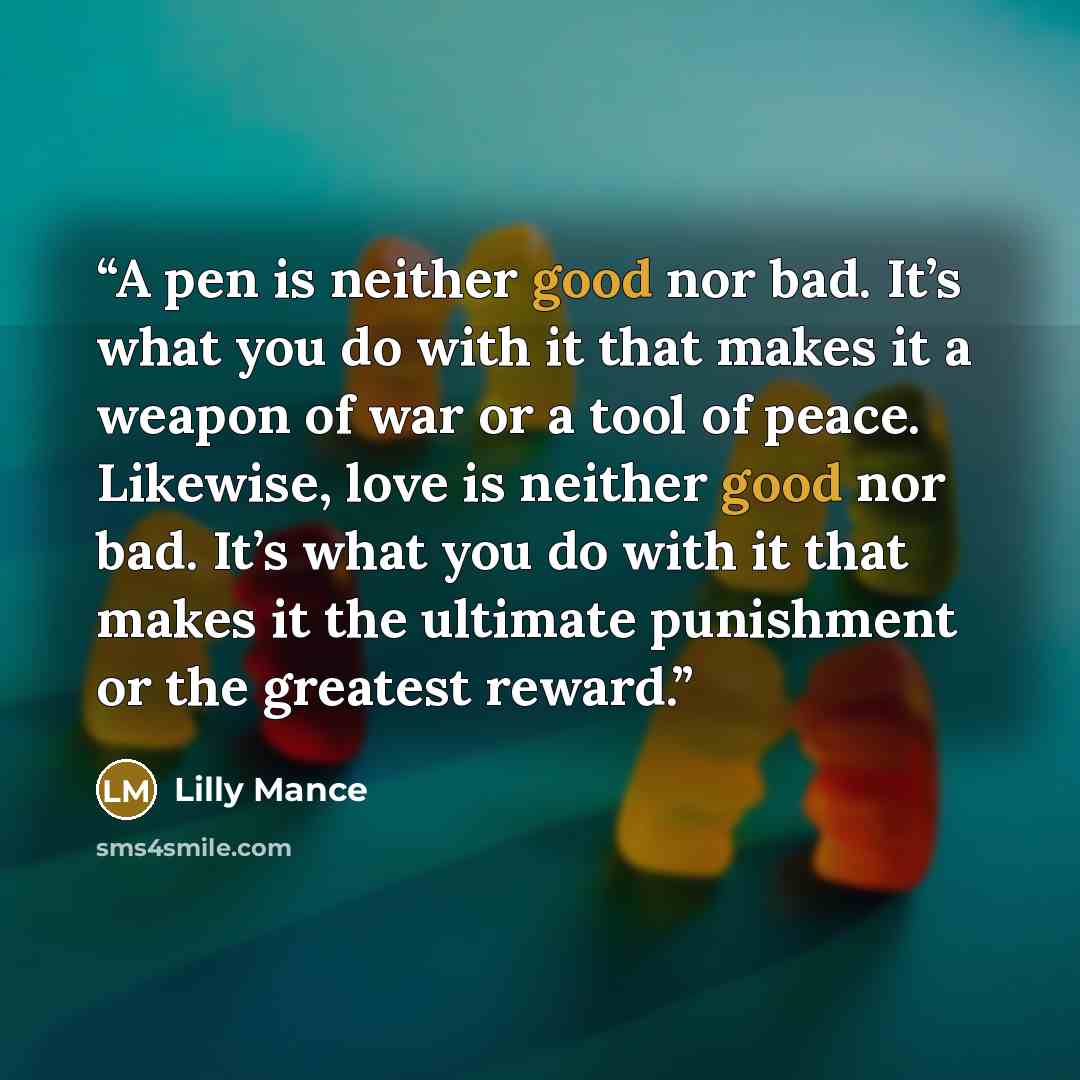 “A pen is neither good nor bad. It’s what you do with it that makes it a weapon of war or a tool of peace. Likewise, love is neither good nor bad. It’s what you do with it that makes it the ultimate punishment or the greatest reward.” quote by Lilly Mance