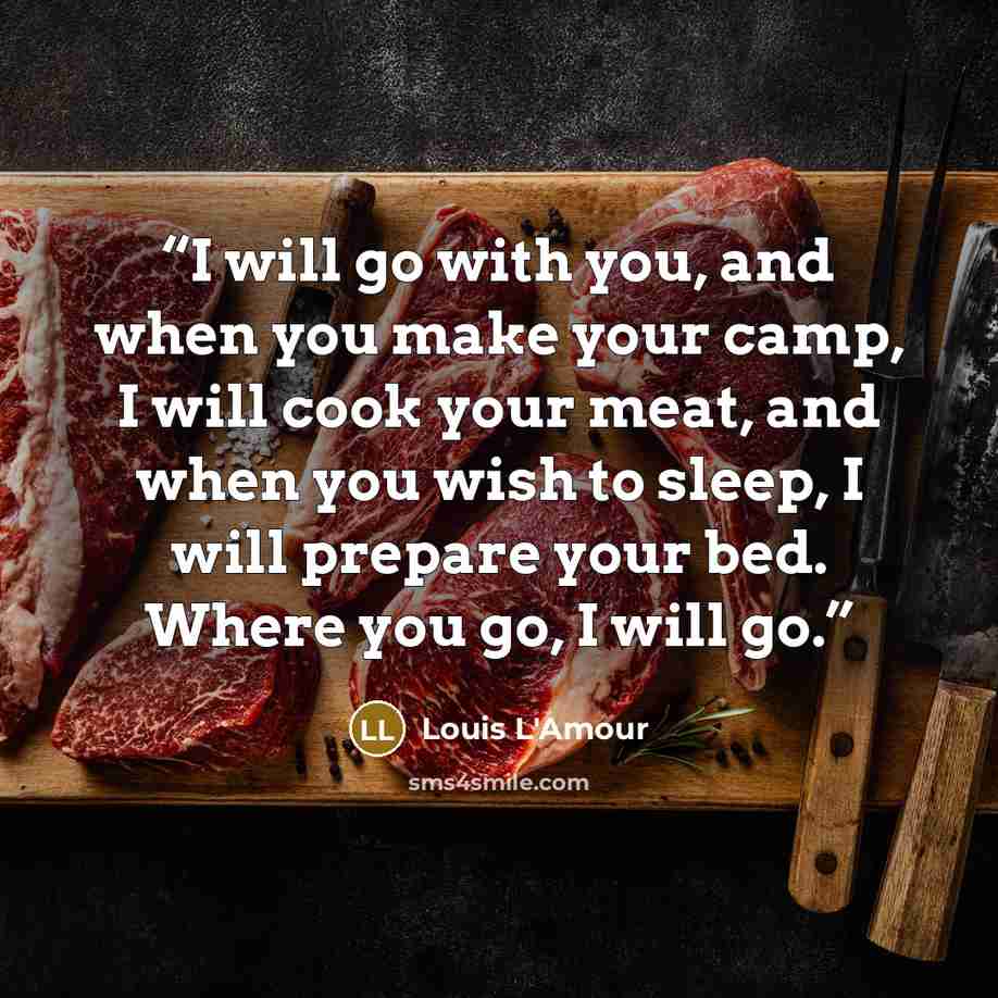 “I will go with you, and when you make your camp, I will cook your meat, and when you wish to sleep, I will prepare your bed. Where you go, I will go.” quote by Louis L'Amour