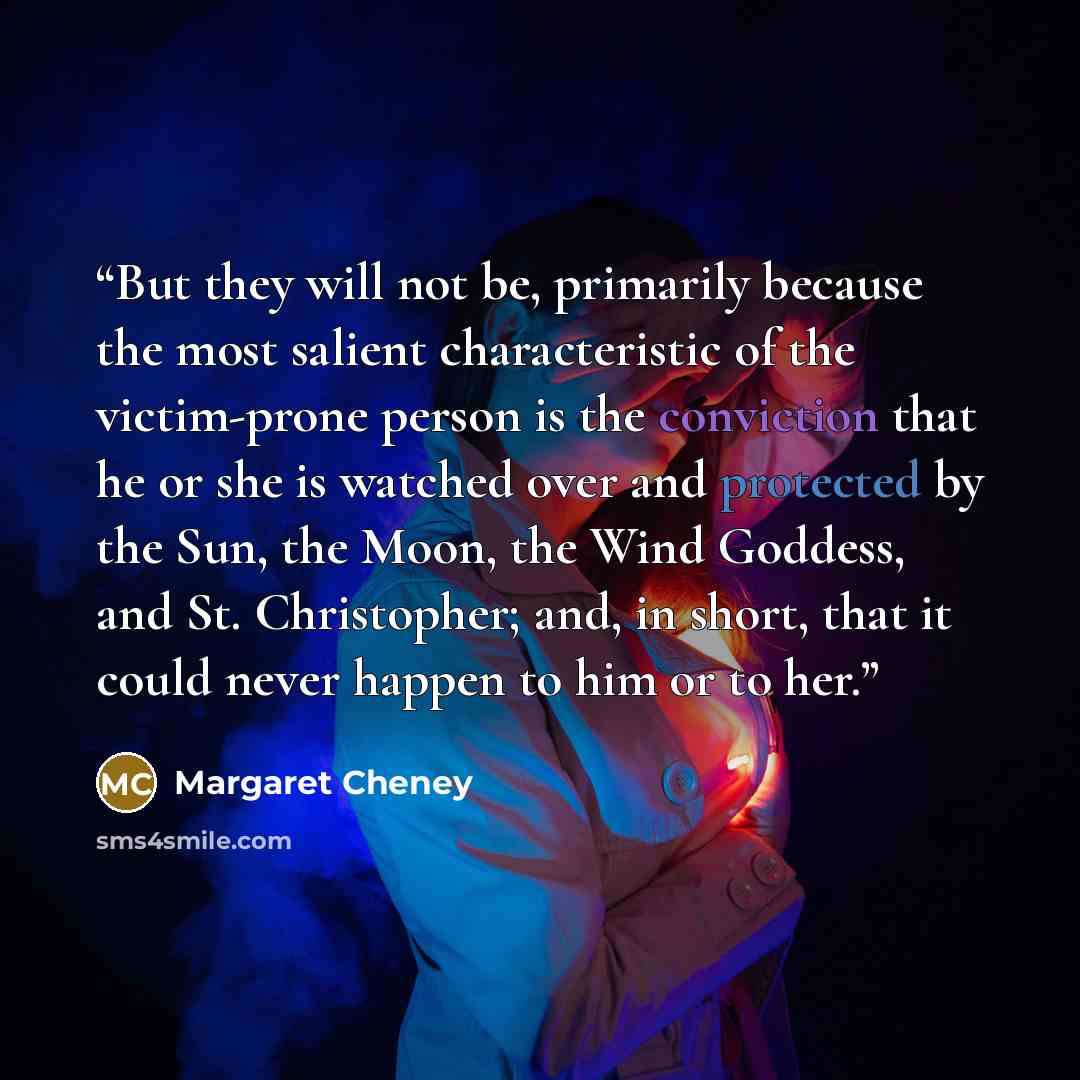 “But they will not be, primarily because the most salient characteristic of the victim-prone person is the conviction that he or she is watched over and protected by the Sun, the Moon, the Wind Goddess, and St. Christopher; and, in short, that it could never happen to him or to her.” quote by Margaret Cheney