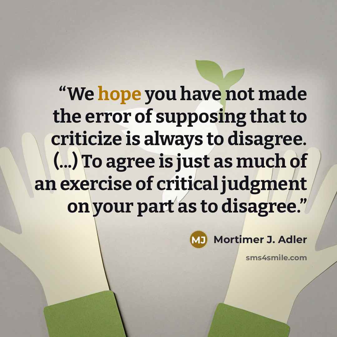 “We hope you have not made the error of supposing that to criticize is always to disagree. (...) To agree is just as much of an exercise of critical judgment on your part as to disagree.” quote by Mortimer J. Adler