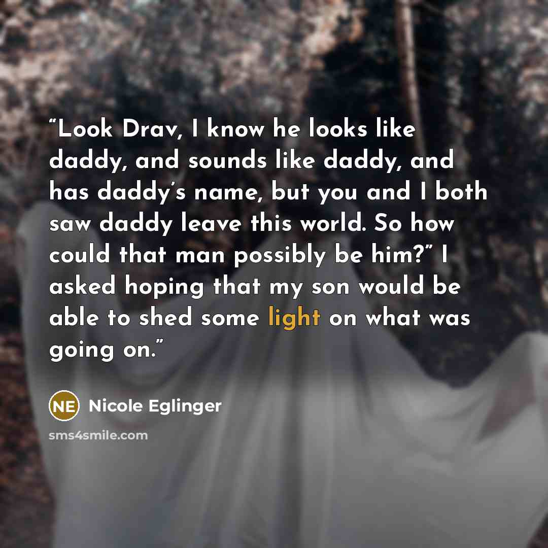 “Look Drav, I know he looks like daddy, and sounds like daddy, and has daddy’s name, but you and I both saw daddy leave this world. So how could that man possibly be him?” I asked hoping that my son would be able to shed some light on what was going on.” quote by Nicole Eglinger