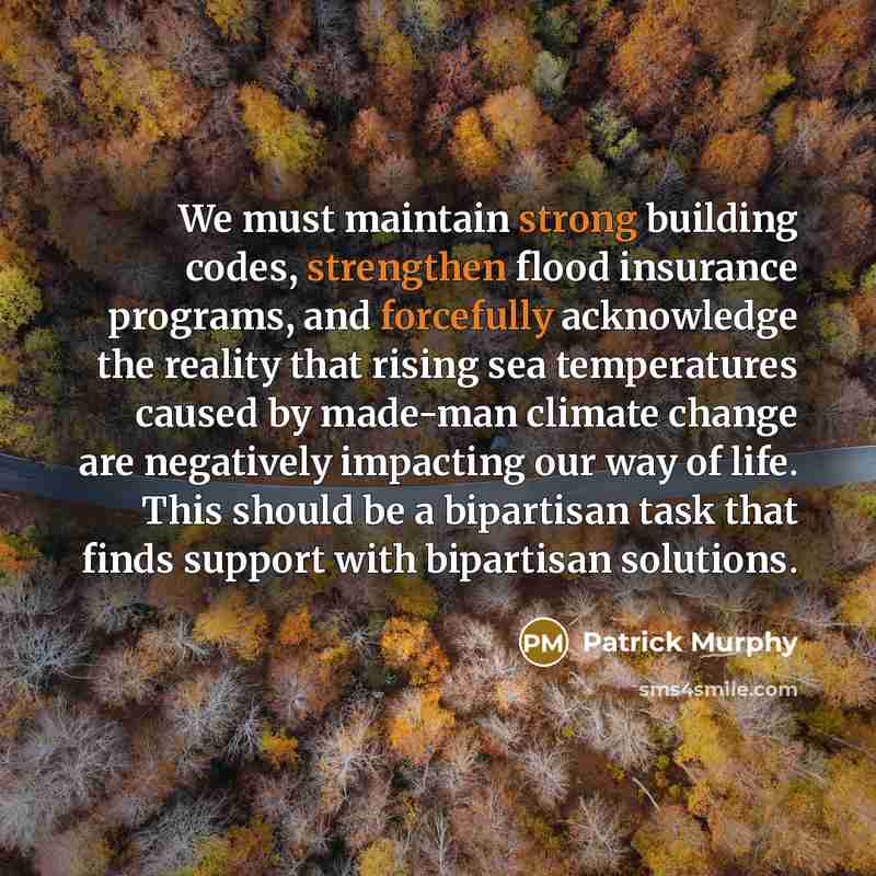 “We must maintain strong building codes, strengthen flood insurance programs, and forcefully acknowledge the reality that rising sea temperatures caused by made-man climate change are negatively impacting our way of life. This should be a bipartisan task that finds support with bipartisan solutions.” quote by Patrick Murphy