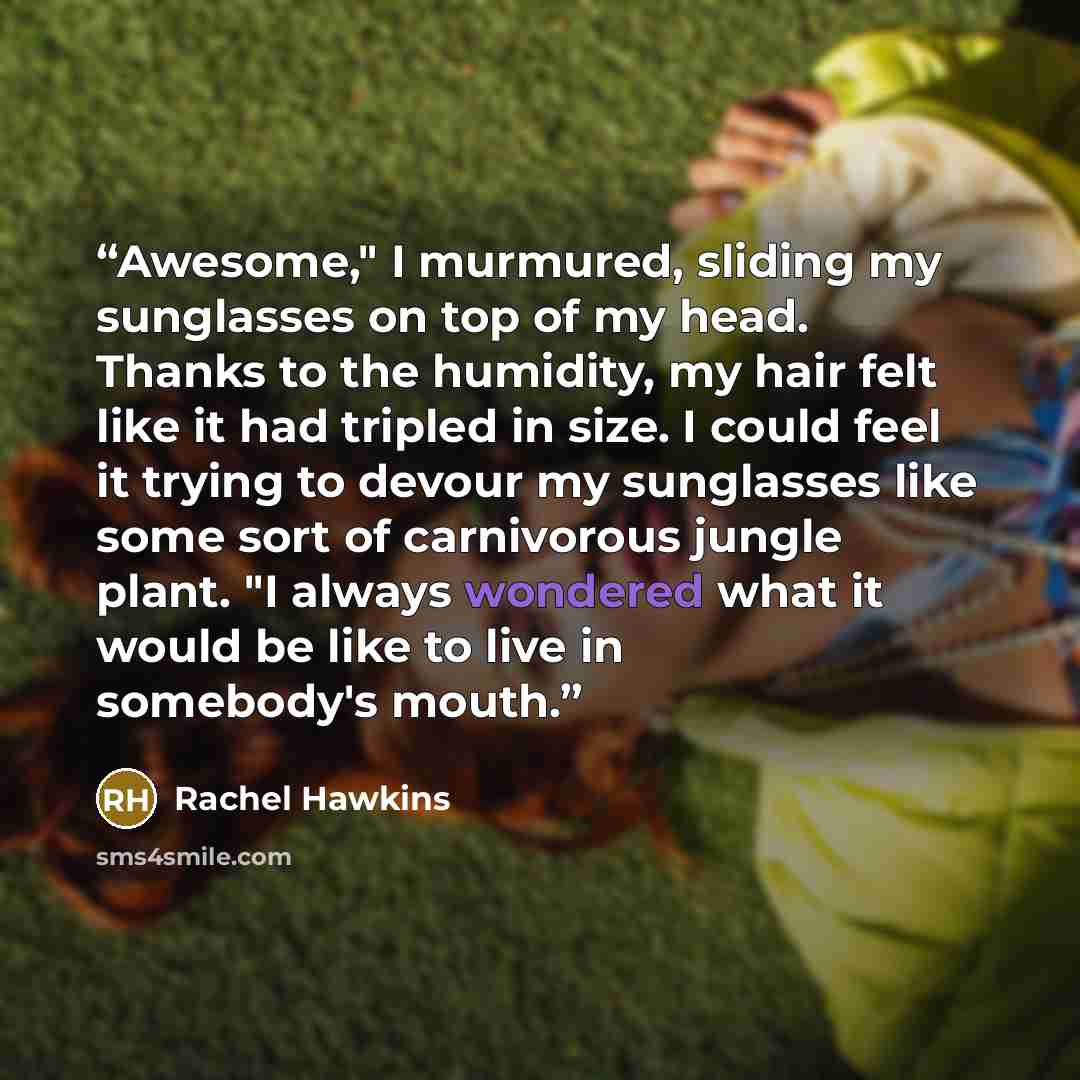 “Awesome," I murmured, sliding my sunglasses on top of my head. Thanks to the humidity, my hair felt like it had tripled in size. I could feel it trying to devour my sunglasses like some sort of carnivorous jungle plant. "I always wondered what it would be like to live in somebody's mouth.” quote by Rachel Hawkins