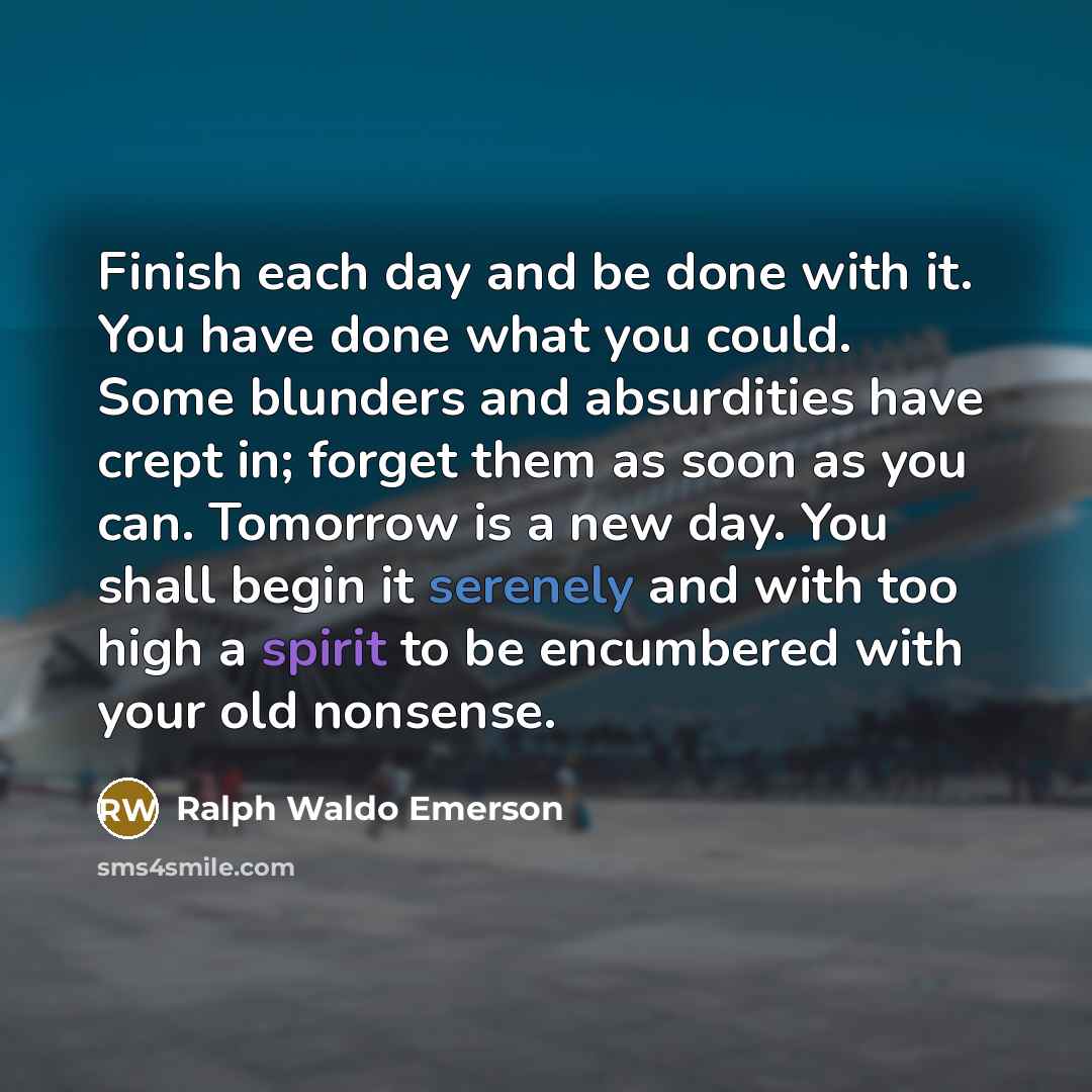 “Finish each day and be done with it. You have done what you could. Some blunders and absurdities have crept in; forget them as soon as you can. Tomorrow is a new day. You shall begin it serenely and with too high a spirit to be encumbered with your old nonsense.” quote by Ralph Waldo Emerson