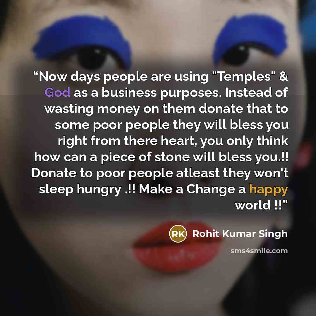“Now days people are using "Temples" & God as a business purposes. Instead of wasting money on them donate that to some poor people they will bless you right from there heart, you only think how can a piece of stone will bless you.!! Donate to poor people atleast they won't sleep hungry .!! Make a…” quote by Rohit Kumar Singh