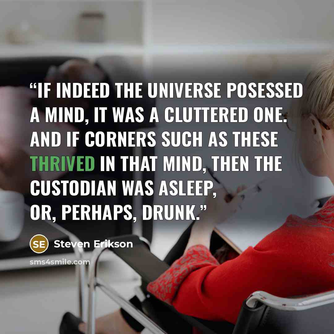 “If indeed the universe posessed a mind, it was a cluttered one. And if corners such as these thrived in that mind, then the custodian was asleep, or, perhaps, drunk.” quote by Steven Erikson